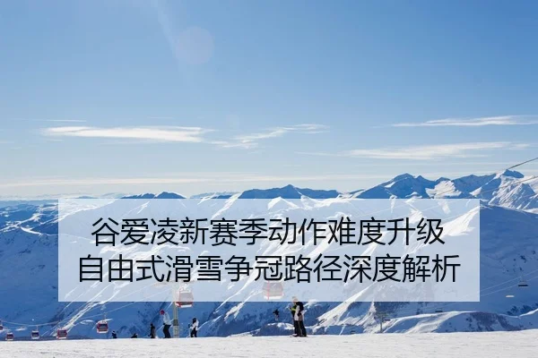 谷爱凌新赛季动作难度升级 自由式滑雪争冠路径深度解析